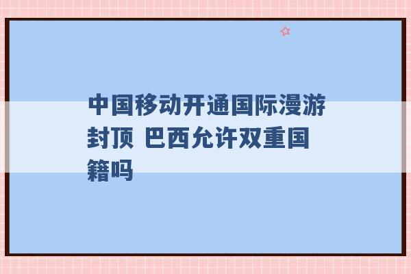 中国移动开通国际漫游封顶 巴西允许双重国籍吗 -第1张图片-电信联通移动号卡网