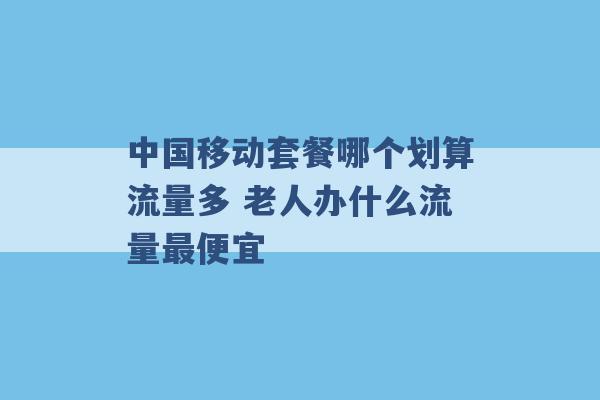 中国移动套餐哪个划算流量多 老人办什么流量最便宜 -第1张图片-电信联通移动号卡网