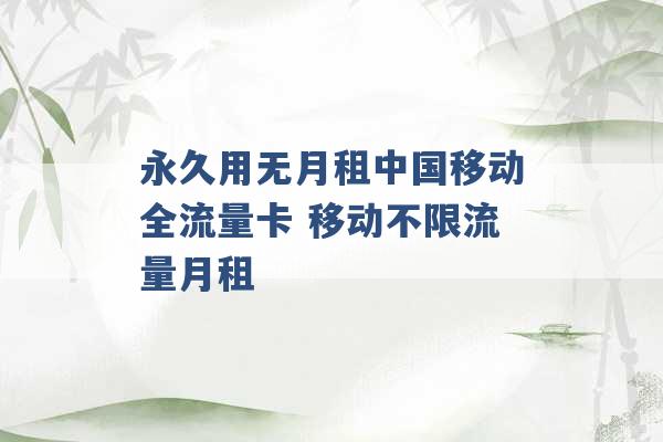 永久用无月租中国移动全流量卡 移动不限流量月租 -第1张图片-电信联通移动号卡网