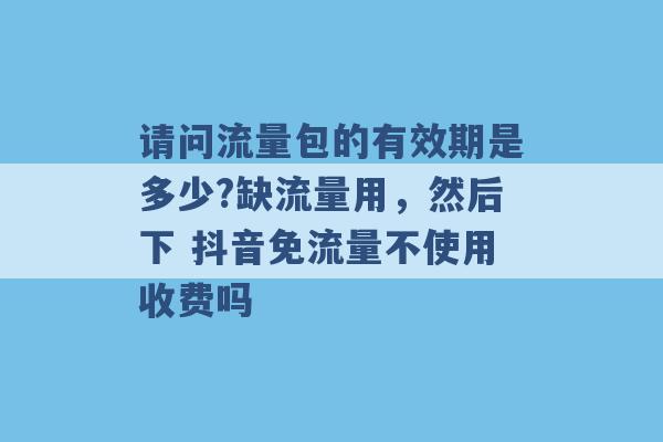 请问流量包的有效期是多少?缺流量用，然后下 抖音免流量不使用收费吗 -第1张图片-电信联通移动号卡网