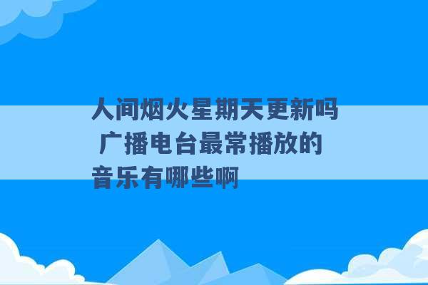 人间烟火星期天更新吗 广播电台最常播放的音乐有哪些啊 -第1张图片-电信联通移动号卡网