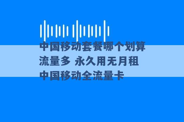 中国移动套餐哪个划算流量多 永久用无月租中国移动全流量卡 -第1张图片-电信联通移动号卡网