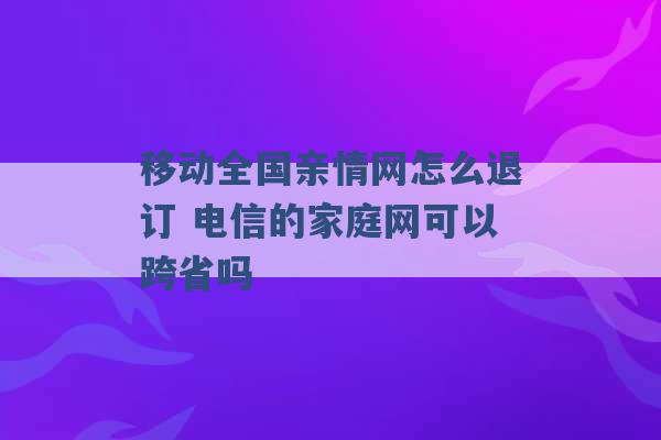 移动全国亲情网怎么退订 电信的家庭网可以跨省吗 -第1张图片-电信联通移动号卡网