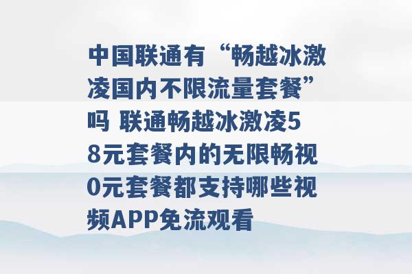 中国联通有“畅越冰激凌国内不限流量套餐”吗 联通畅越冰激凌58元套餐内的无限畅视0元套餐都支持哪些视频APP免流观看 -第1张图片-电信联通移动号卡网