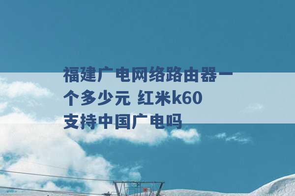 福建广电网络路由器一个多少元 红米k60支持中国广电吗 -第1张图片-电信联通移动号卡网