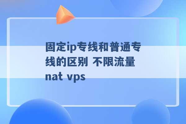 固定ip专线和普通专线的区别 不限流量 nat vps -第1张图片-电信联通移动号卡网