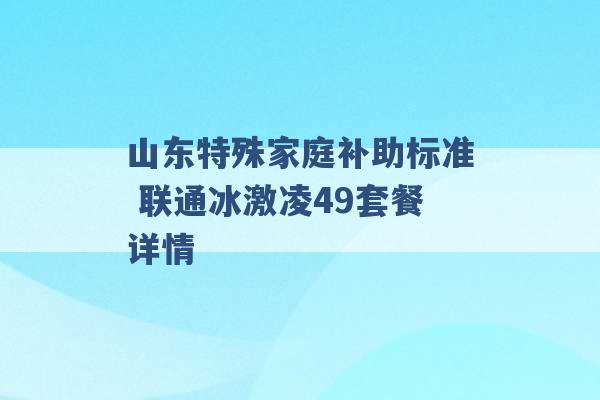 山东特殊家庭补助标准 联通冰激凌49套餐详情 -第1张图片-电信联通移动号卡网