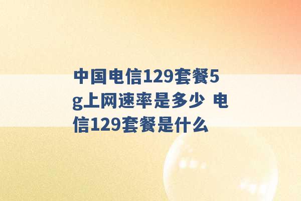 中国电信129套餐5g上网速率是多少 电信129套餐是什么 -第1张图片-电信联通移动号卡网