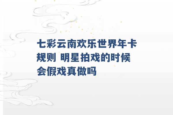 七彩云南欢乐世界年卡规则 明星拍戏的时候会假戏真做吗 -第1张图片-电信联通移动号卡网