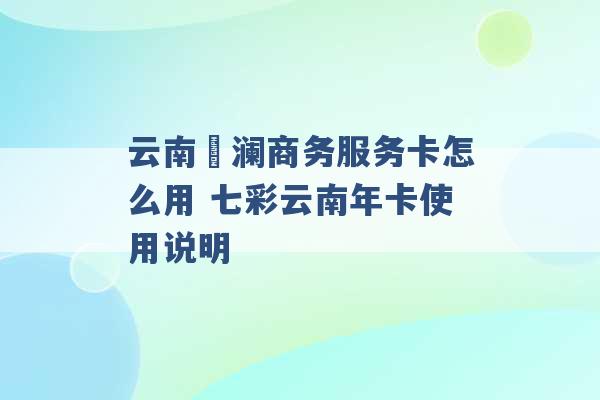 云南樸澜商务服务卡怎么用 七彩云南年卡使用说明 -第1张图片-电信联通移动号卡网