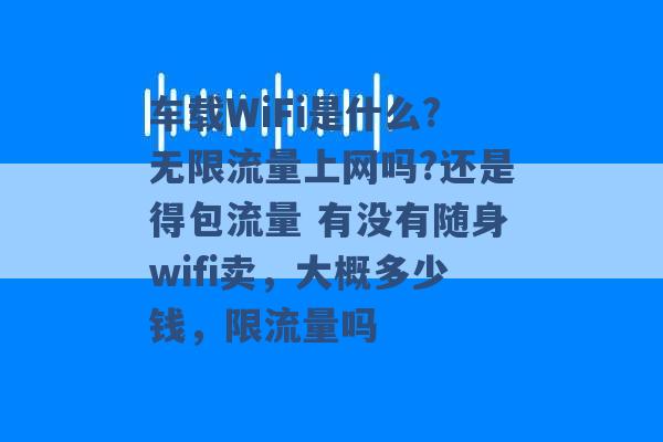 车载WiFi是什么?无限流量上网吗?还是得包流量 有没有随身wifi卖，大概多少钱，限流量吗 -第1张图片-电信联通移动号卡网