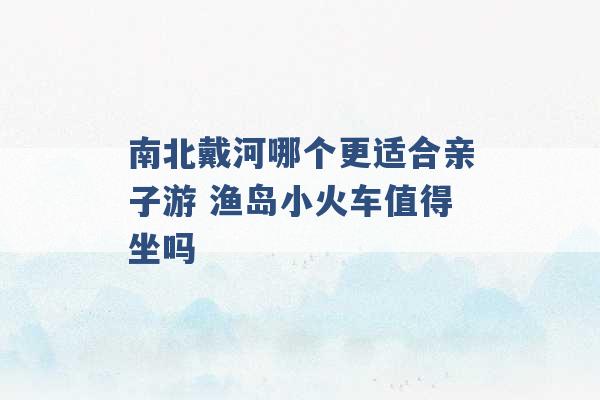 南北戴河哪个更适合亲子游 渔岛小火车值得坐吗 -第1张图片-电信联通移动号卡网