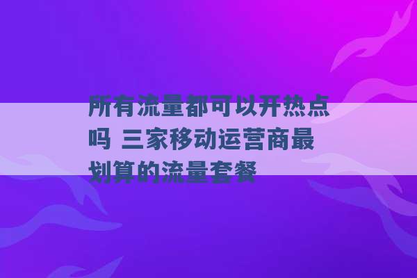 所有流量都可以开热点吗 三家移动运营商最划算的流量套餐 -第1张图片-电信联通移动号卡网