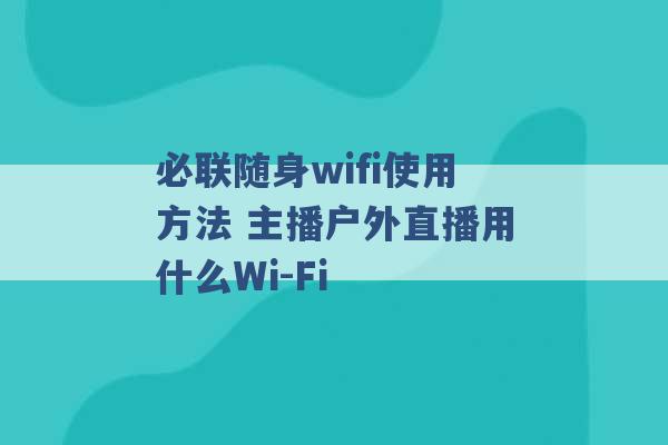 必联随身wifi使用方法 主播户外直播用什么Wi-Fi -第1张图片-电信联通移动号卡网