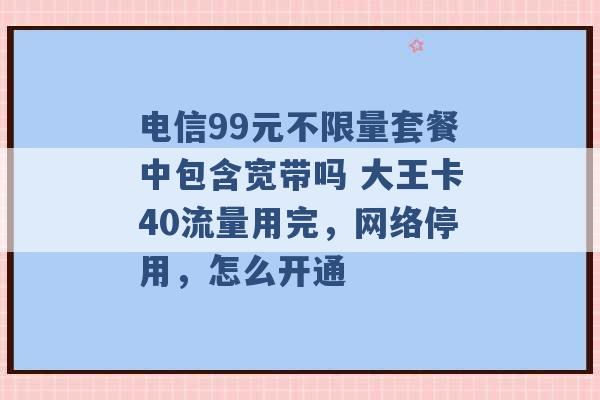 电信99元不限量套餐中包含宽带吗 大王卡40流量用完，网络停用，怎么开通 -第1张图片-电信联通移动号卡网