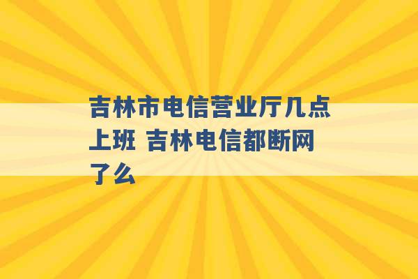 吉林市电信营业厅几点上班 吉林电信都断网了么 -第1张图片-电信联通移动号卡网