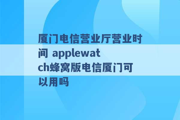 厦门电信营业厅营业时间 applewatch蜂窝版电信厦门可以用吗 -第1张图片-电信联通移动号卡网