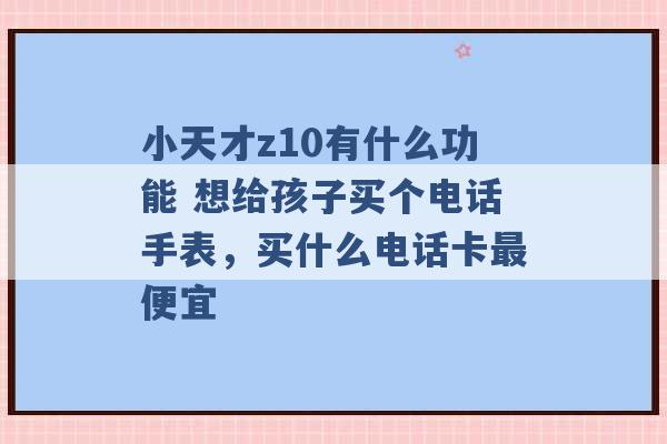 小天才z10有什么功能 想给孩子买个电话手表，买什么电话卡最便宜 -第1张图片-电信联通移动号卡网