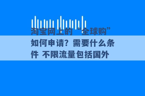 淘宝网上的“全球购”如何申请？需要什么条件 不限流量包括国外 -第1张图片-电信联通移动号卡网