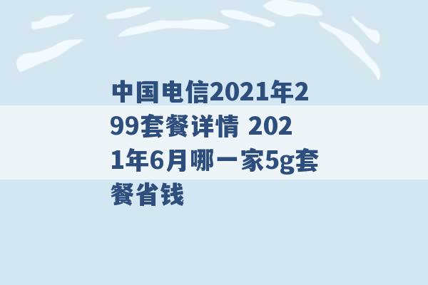 中国电信2021年299套餐详情 2021年6月哪一家5g套餐省钱 -第1张图片-电信联通移动号卡网