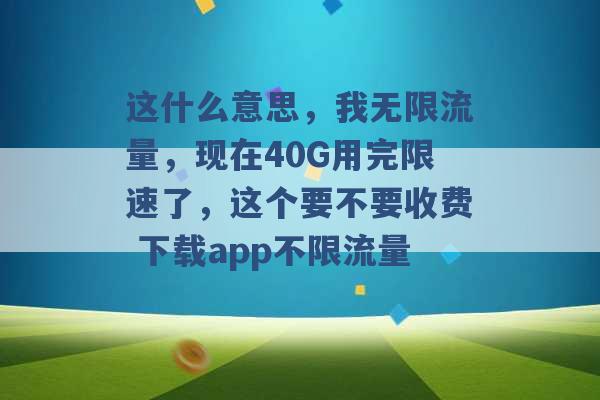 这什么意思，我无限流量，现在40G用完限速了，这个要不要收费 下载app不限流量 -第1张图片-电信联通移动号卡网