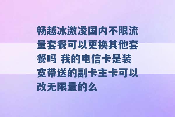 畅越冰激凌国内不限流量套餐可以更换其他套餐吗 我的电信卡是装宽带送的副卡主卡可以改无限量的么 -第1张图片-电信联通移动号卡网