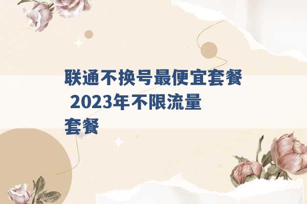 联通不换号最便宜套餐 2023年不限流量套餐 -第1张图片-电信联通移动号卡网