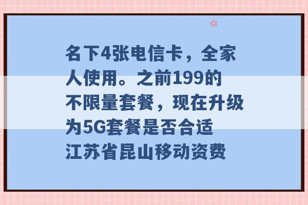 名下4张电信卡，全家人使用。之前199的不限量套餐，现在升级为5G套餐是否合适 江苏省昆山移动资费 -第1张图片-电信联通移动号卡网