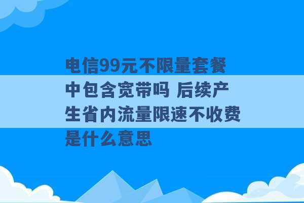 电信99元不限量套餐中包含宽带吗 后续产生省内流量限速不收费是什么意思 -第1张图片-电信联通移动号卡网