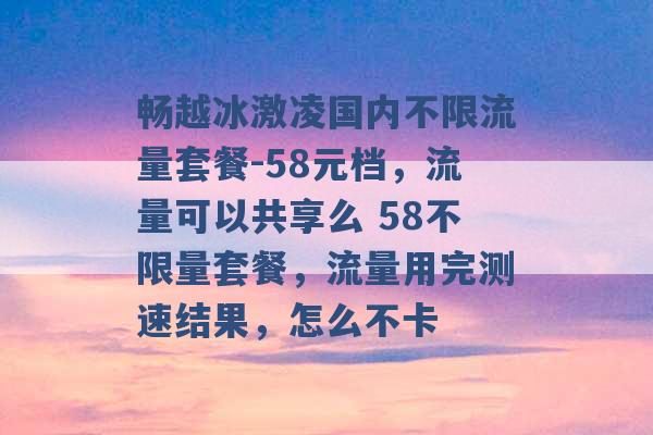 畅越冰激凌国内不限流量套餐-58元档，流量可以共享么 58不限量套餐，流量用完测速结果，怎么不卡 -第1张图片-电信联通移动号卡网