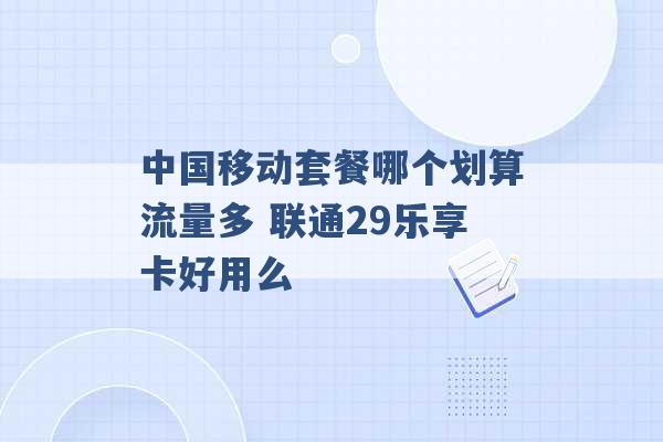 中国移动套餐哪个划算流量多 联通29乐享卡好用么 -第1张图片-电信联通移动号卡网