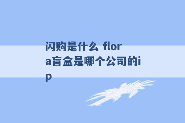 闪购是什么 flora盲盒是哪个公司的ip -第1张图片-电信联通移动号卡网