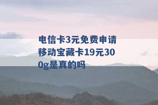 电信卡3元免费申请 移动宝藏卡19元300g是真的吗 -第1张图片-电信联通移动号卡网