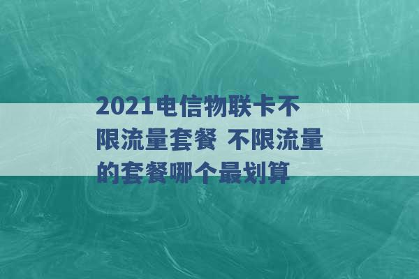 2021电信物联卡不限流量套餐 不限流量的套餐哪个最划算 -第1张图片-电信联通移动号卡网