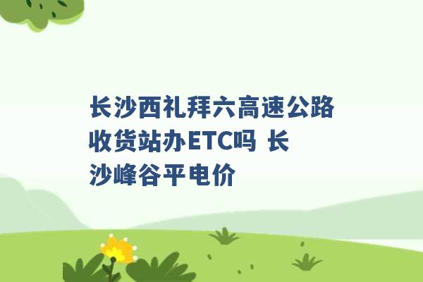 长沙西礼拜六高速公路收货站办ETC吗 长沙峰谷平电价 -第1张图片-电信联通移动号卡网