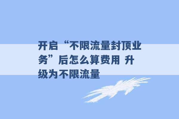 开启“不限流量封顶业务”后怎么算费用 升级为不限流量 -第1张图片-电信联通移动号卡网