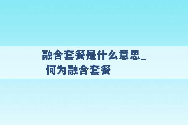 融合套餐是什么意思_ 何为融合套餐 -第1张图片-电信联通移动号卡网