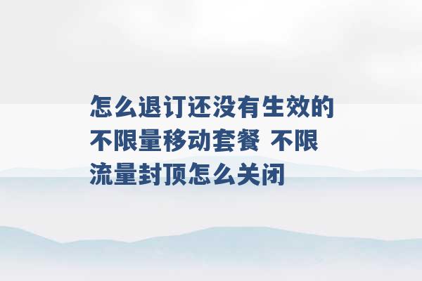 怎么退订还没有生效的不限量移动套餐 不限流量封顶怎么关闭 -第1张图片-电信联通移动号卡网