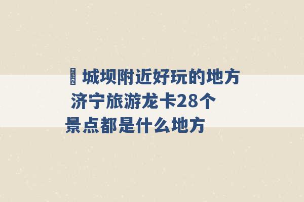 堽城坝附近好玩的地方 济宁旅游龙卡28个景点都是什么地方 -第1张图片-电信联通移动号卡网