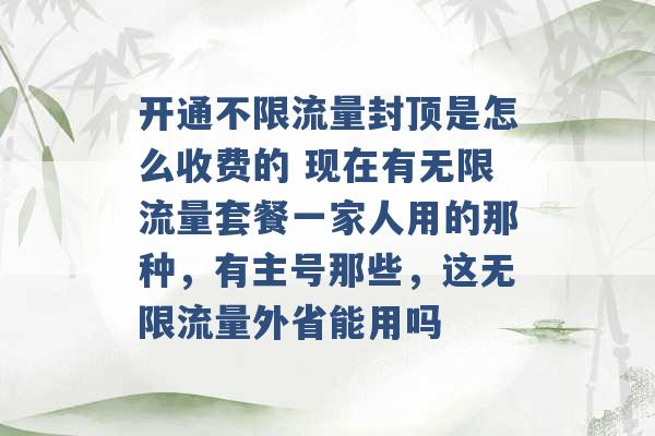 开通不限流量封顶是怎么收费的 现在有无限流量套餐一家人用的那种，有主号那些，这无限流量外省能用吗 -第1张图片-电信联通移动号卡网