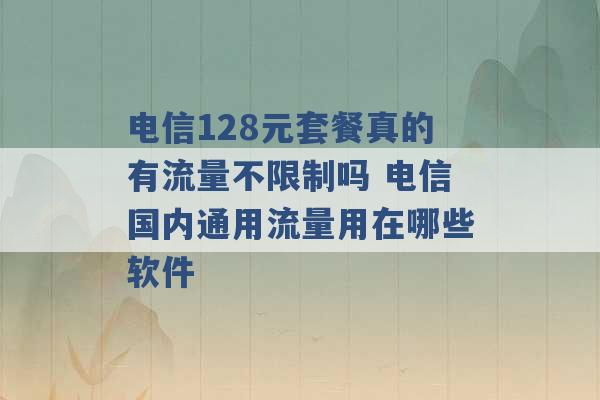 电信128元套餐真的有流量不限制吗 电信国内通用流量用在哪些软件 -第1张图片-电信联通移动号卡网