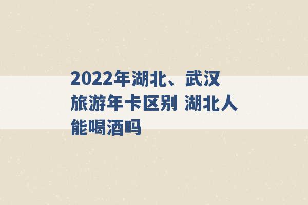 2022年湖北、武汉旅游年卡区别 湖北人能喝酒吗 -第1张图片-电信联通移动号卡网