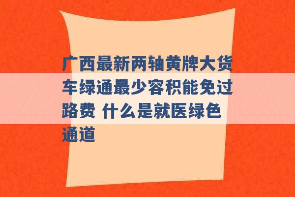 广西最新两轴黄牌大货车绿通最少容积能免过路费 什么是就医绿色通道 -第1张图片-电信联通移动号卡网