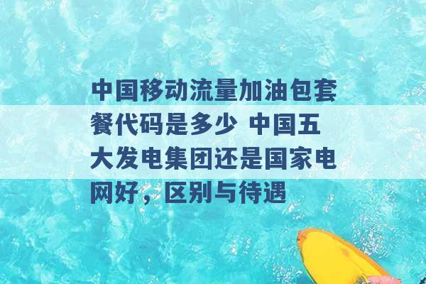 中国移动流量加油包套餐代码是多少 中国五大发电集团还是国家电网好，区别与待遇 -第1张图片-电信联通移动号卡网