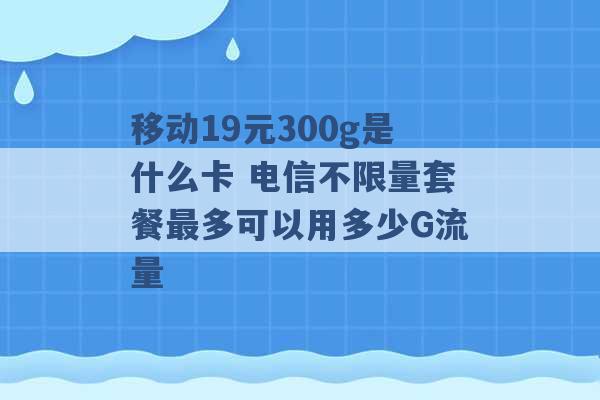 移动19元300g是什么卡 电信不限量套餐最多可以用多少G流量 -第1张图片-电信联通移动号卡网