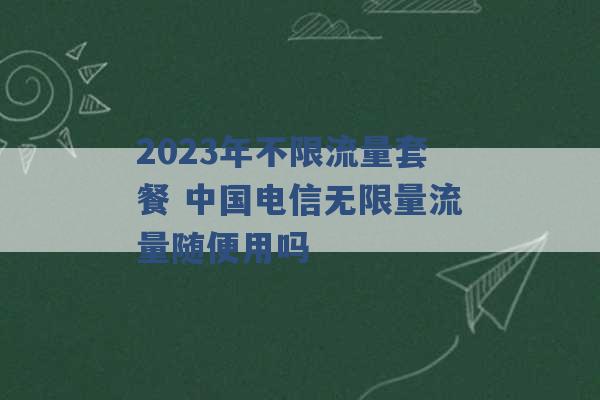 2023年不限流量套餐 中国电信无限量流量随便用吗 -第1张图片-电信联通移动号卡网