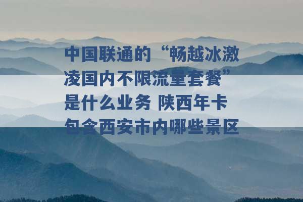 中国联通的“畅越冰激凌国内不限流量套餐”是什么业务 陕西年卡包含西安市内哪些景区 -第1张图片-电信联通移动号卡网