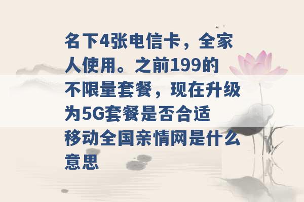 名下4张电信卡，全家人使用。之前199的不限量套餐，现在升级为5G套餐是否合适 移动全国亲情网是什么意思 -第1张图片-电信联通移动号卡网