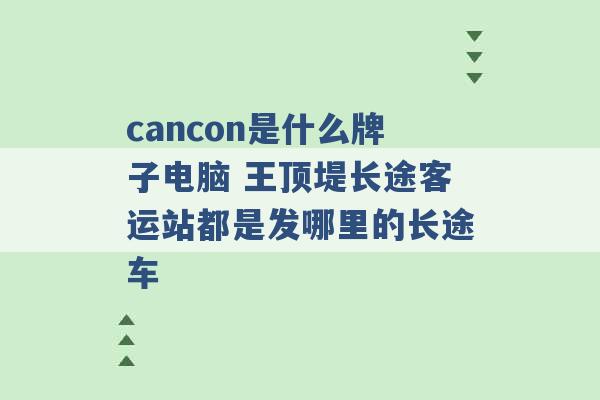 cancon是什么牌子电脑 王顶堤长途客运站都是发哪里的长途车 -第1张图片-电信联通移动号卡网