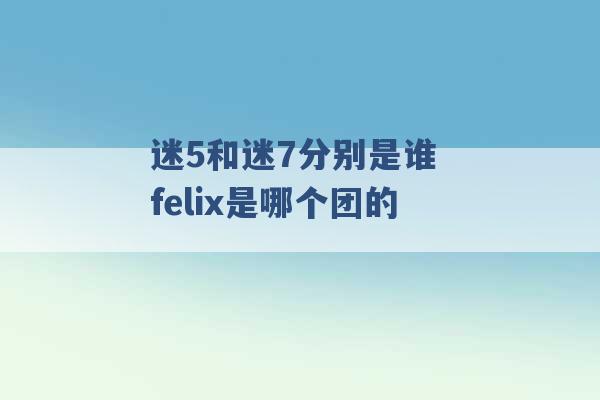 迷5和迷7分别是谁 felix是哪个团的 -第1张图片-电信联通移动号卡网